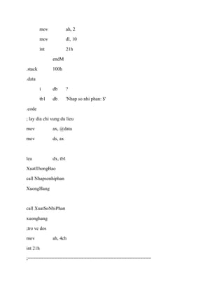 mov ah, 2
mov dl, 10
int 21h
endM
.stack 100h
.data
i db ?
tb1 db 'Nhap so nhi phan: $'
.code
; lay dia chi vung du lieu
mov ax, @data
mov ds, ax
lea dx, tb1
XuatThongBao
call Nhapsonhiphan
XuongHang
call XuatSoNhiPhan
xuonghang
;tro ve dos
mov ah, 4ch
int 21h
;==============================================
 
