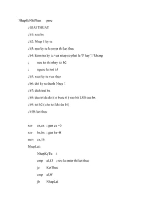 NhapSoNhiPhan proc
; GIAI THUAT
; b1: xoa bx
; b2: Nhap 1 ky tu
; b3: neu ky tu la enter thi ket thuc
; b4: kiem tra ky tu vua nhap co phai la '0' hay '1' khong
; neu ko thi nhay toi b2
; nguoc lai toi b5
; b5: xuat ky tu vua nhap
; b6: doi ky tu thanh 0 hay 1
; b7: dich trai bx
; b8: dua tri da doi ( o buoc 6 ) vao bit LSB cua bx
; b9: toi b2 ( cho toi khi du 16)
; b10: ket thuc
xor cx,cx ; gan cx =0
xor bx,bx ; gan bx=0
mov cx,16
NhapLai:
NhapKyTu i
cmp al,13 ; neu la enter thi ket thuc
je KetThuc
cmp al,'0'
jb NhapLai
 