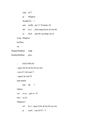 cmp al,'1'
ja NhapLai
XuatKyTu i
and al,0fh ; doi '1'/ '0' thanh 1/0
shl bx,1 ; dich sang trai bx di mot bit
or bl,al ; dua bit vua nhap vao al
Loop NhapLai
ketThuc:
ret
NhapSoNhiphan endp
XuatSoNhiPhan proc
; GIAI THUAT
; quay trai bx de lay bit cuc trai
; neu cf=1 thi xuat '1'
; nguoc lai xuat '0'
jmp tieptuc
tam db ?
tieptuc:
xor cx,cx ; gan cx =0
mov cx,16
NhapLai1:
rol bx,1 ; quay tri bx de lay bit cuc trai
jc xuat1 ; neu la CF = 1
 