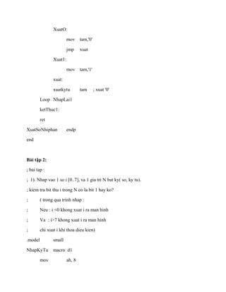 XuatO:
mov tam,'0'
jmp xuat
Xuat1:
mov tam,'1'
xuat:
xuatkytu tam ; xuat '0'
Loop NhapLai1
ketThuc1:
ret
XuatSoNhiphan endp
end
Bài tập 2:
; bai tap :
; 1). Nhap vao 1 so i [0..7], va 1 gia tri N bat ky( so, ky tu).
; kiem tra bit thu i trong N co la bit 1 hay ko?
; ( trong qua trinh nhap :
; Neu : i <0 khong xuat i ra man hinh
; Va : i>7 khong xuat i ra man hinh
; chi xuat i khi thoa dieu kien)
.model small
NhapKyTu macro d1
mov ah, 8
 