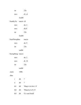 int 21h
mov d1, al
EndM
XuatKyTu macro d1
mov ah, 2
mov dl,d1
int 21h
EndM
XuatThongBao macro
mov ah, 9
int 21h
endM
XuongHang macro
mov ah, 2
mov dl, 10
int 21h
endM
.stack 100h
.data
i db ?
n db ?
tb1 db 'Nhap vi tri bit i: $'
tb2 db 'Nhap ky tu N: $'
tb3 db 'Co xuat hien$'
 