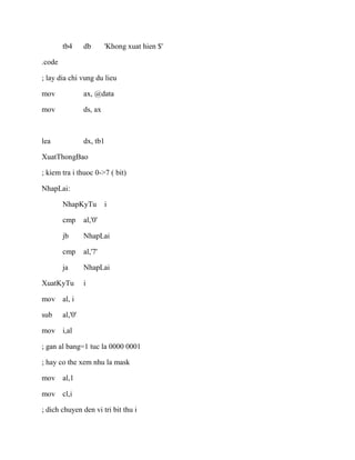 tb4 db 'Khong xuat hien $'
.code
; lay dia chi vung du lieu
mov ax, @data
mov ds, ax
lea dx, tb1
XuatThongBao
; kiem tra i thuoc 0->7 ( bit)
NhapLai:
NhapKyTu i
cmp al,'0'
jb NhapLai
cmp al,'7'
ja NhapLai
XuatKyTu i
mov al, i
sub al,'0'
mov i,al
; gan al bang=1 tuc la 0000 0001
; hay co the xem nhu la mask
mov al,1
mov cl,i
; dich chuyen den vi tri bit thu i
 