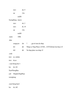 mov ah, 9
int 21h
endM
XuongHang macro
mov ah, 2
mov dl, 10
int 21h
endM
.stack 100h
.data
songuyen dw ? ; gia tri tam de nhap
tb1 db 'Nhap so Thap Phan (-32768....32767)(Enter ket thuc) :$'
tb2 db 'So thap phan vua nhap: $'
.code
mov ax, @data
mov ds,ax
; xuat thong bao 1
lea dx, tb1
XuatThongBao
call NhapSoThapPhan
xuonghang
;xuat thong bao2
lea dx, tb2
 