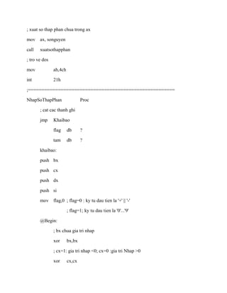 ; xuat so thap phan chua trong ax
mov ax, songuyen
call xuatsothapphan
; tro ve dos
mov ah,4ch
int 21h
;======================================================
NhapSoThapPhan Proc
; cat cac thanh ghi
jmp Khaibao
flag db ?
tam db ?
khaibao:
push bx
push cx
push dx
push si
mov flag,0 ; flag=0 : ky tu dau tien la '+' || '-'
; flag=1; ky tu dau tien la '0'...'9'
@Begin:
; bx chua gia tri nhap
xor bx,bx
; cx=1: gia tri nhap <0; cx=0 :gia tri Nhap >0
xor cx,cx
 