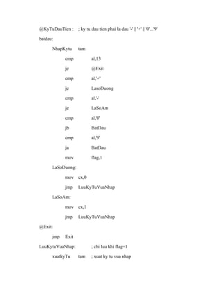 @KyTuDauTien : ; ky tu dau tien phai la dau '-' || '+' || '0'...'9'
batdau:
NhapKytu tam
cmp al,13
je @Exit
cmp al,'+'
je LasoDuong
cmp al,'-'
je LaSoAm
cmp al,'0'
jb BatDau
cmp al,'9'
ja BatDau
mov flag,1
LaSoDuong:
mov cx,0
jmp LuuKyTuVuaNhap
LaSoAm:
mov cx,1
jmp LuuKyTuVuaNhap
@Exit:
jmp Exit
LuuKytuVuaNhap: ; chi luu khi flag=1
xuatkyTu tam ; xuat ky tu vua nhap
 