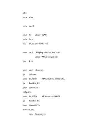 cbw
mov si,ax
mov ax,10
mul bx ;dx:ax= bx*10
mov bx,si
add bx,ax ;bx=bx*10 + si
cmp dx,0 ; khi phep nhan lon hon 16 bit
; ( tuc > MAX unsiged int)
jne Exit
cmp cx,1 ; la so am
je @Soam
cmp bx,32767 ; MAX nhat cua SODUONG
ja LonHon_Bx
jmp @xuatkytu
@SoAm:
cmp bx,32768 ; MIN nhat cua SOAM
ja LonHon_Bx
jmp @xuatKyTu
LonHon_Bx:
mov bx,songuyen
 