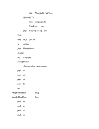jmp NhapKyTuTiepTheo
@xuatKyTu:
mov songuyen, bx
XuatKytu tam
jmp NhapKyTuTiepTheo
Exit:
cmp cx,1 ; so am
je doidau
jmp khongdoidau
doidau:
neg songuyen
khongdoidau:
; ket qua chua vao songuyen
pop si
pop dx
pop cx
pop bx
ret
NhapSothapPhan Endp
XuatSoThapPhan Proc
push bx
push cx
push dx
push si
 