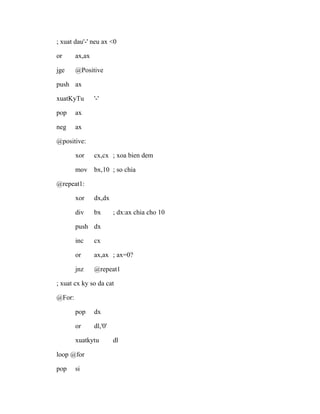 ; xuat dau'-' neu ax <0
or ax,ax
jge @Positive
push ax
xuatKyTu '-'
pop ax
neg ax
@positive:
xor cx,cx ; xoa bien dem
mov bx,10 ; so chia
@repeat1:
xor dx,dx
div bx ; dx:ax chia cho 10
push dx
inc cx
or ax,ax ; ax=0?
jnz @repeat1
; xuat cx ky so da cat
@For:
pop dx
or dl,'0'
xuatkytu dl
loop @for
pop si
 