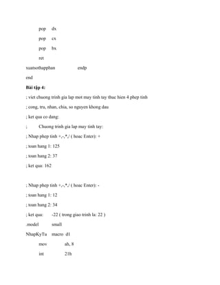 pop dx
pop cx
pop bx
ret
xuatsothapphan endp
end
Bài tập 4:
; viet chuong trinh gia lap mot may tinh tay thuc hien 4 phep tinh
; cong, tru, nhan, chia, so nguyen khong dau
; ket qua co dang:
; Chuong trinh gia lap may tinh tay:
; Nhap phep tinh +,-,*,/ ( hoac Enter): +
; toan hang 1: 125
; toan hang 2: 37
; ket qua: 162
; Nhap phep tinh +,-,*,/ ( hoac Enter): -
; toan hang 1: 12
; toan hang 2: 34
; ket qua: -22 ( trong giao trinh la: 22 )
.model small
NhapKyTu macro d1
mov ah, 8
int 21h
 