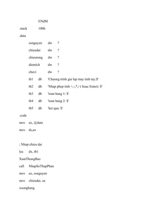 ENdM
.stack 100h
.data
songuyen dw ?
chieudai dw ?
chieurong dw ?
dientich dw ?
chuvi dw ?
tb1 db 'Chuong trinh gia lap may tinh tay:$'
tb2 db 'Nhap phep tinh +,-,*,/ ( hoac Enter): $'
tb3 db 'toan hang 1: $'
tb4 db 'toan hang 2: $'
tb5 db 'ket qua: $'
.code
mov ax, @data
mov ds,ax
; Nhap chieu dai
lea dx, tb1
XuatThongBao
call NhapSoThapPhan
mov ax, songuyen
mov chieudai, ax
xuonghang
 