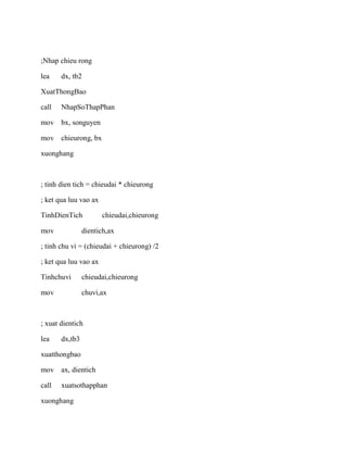 ;Nhap chieu rong
lea dx, tb2
XuatThongBao
call NhapSoThapPhan
mov bx, songuyen
mov chieurong, bx
xuonghang
; tinh dien tich = chieudai * chieurong
; ket qua luu vao ax
TinhDienTich chieudai,chieurong
mov dientich,ax
; tinh chu vi = (chieudai + chieurong) /2
; ket qua luu vao ax
Tinhchuvi chieudai,chieurong
mov chuvi,ax
; xuat dientich
lea dx,tb3
xuatthongbao
mov ax, dientich
call xuatsothapphan
xuonghang
 