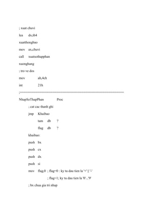 ; xuat chuvi
lea dx,tb4
xuatthongbao
mov ax,chuvi
call xuatsothapphan
xuonghang
; tro ve dos
mov ah,4ch
int 21h
;======================================================
NhapSoThapPhan Proc
; cat cac thanh ghi
jmp Khaibao
tam db ?
flag db ?
khaibao:
push bx
push cx
push dx
push si
mov flag,0 ; flag=0 : ky tu dau tien la '+' || '-'
; flag=1; ky tu dau tien la '0'...'9'
; bx chua gia tri nhap
 
