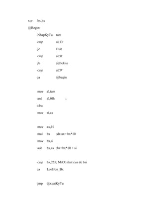 xor bx,bx
@Begin:
NhapKyTu tam
cmp al,13
je Exit
cmp al,'0'
jb @BeGin
cmp al,'9'
ja @begin
mov al,tam
and al,0fh ;
cbw
mov si,ax
mov ax,10
mul bx ;dx:ax= bx*10
mov bx,si
add bx,ax ;bx=bx*10 + si
cmp bx,255; MAX nhat cua de bai
ja LonHon_Bx
jmp @xuatKyTu
 
