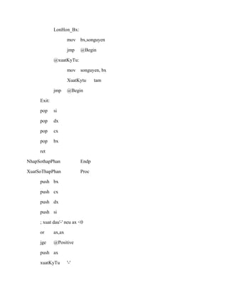 LonHon_Bx:
mov bx,songuyen
jmp @Begin
@xuatKyTu:
mov songuyen, bx
XuatKytu tam
jmp @Begin
Exit:
pop si
pop dx
pop cx
pop bx
ret
NhapSothapPhan Endp
XuatSoThapPhan Proc
push bx
push cx
push dx
push si
; xuat dau'-' neu ax <0
or ax,ax
jge @Positive
push ax
xuatKyTu '-'
 