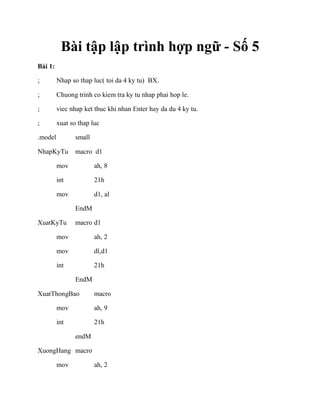 Bài tập lập trình hợp ngữ - Số 5
Bài 1:
; Nhap so thap luc( toi da 4 ky tu) BX.
; Chuong trinh co kiem tra ky tu nhap phai hop le.
; viec nhap ket thuc khi nhan Enter hay da du 4 ky tu.
; xuat so thap luc
.model small
NhapKyTu macro d1
mov ah, 8
int 21h
mov d1, al
EndM
XuatKyTu macro d1
mov ah, 2
mov dl,d1
int 21h
EndM
XuatThongBao macro
mov ah, 9
int 21h
endM
XuongHang macro
mov ah, 2
 
