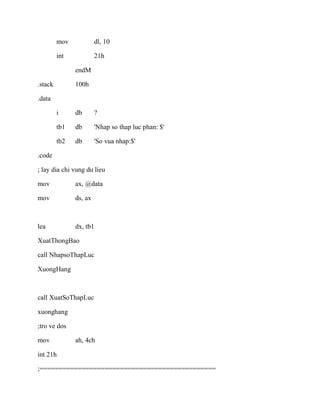 mov dl, 10
int 21h
endM
.stack 100h
.data
i db ?
tb1 db 'Nhap so thap luc phan: $'
tb2 db 'So vua nhap:$'
.code
; lay dia chi vung du lieu
mov ax, @data
mov ds, ax
lea dx, tb1
XuatThongBao
call NhapsoThapLuc
XuongHang
call XuatSoThapLuc
xuonghang
;tro ve dos
mov ah, 4ch
int 21h
;==============================================
 