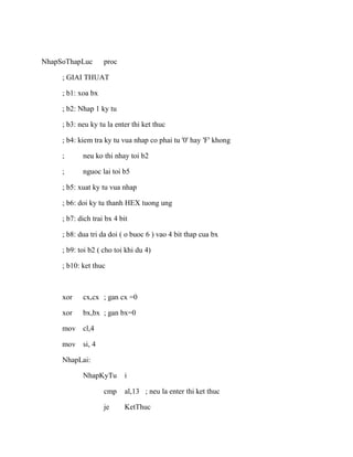 NhapSoThapLuc proc
; GIAI THUAT
; b1: xoa bx
; b2: Nhap 1 ky tu
; b3: neu ky tu la enter thi ket thuc
; b4: kiem tra ky tu vua nhap co phai tu '0' hay 'F' khong
; neu ko thi nhay toi b2
; nguoc lai toi b5
; b5: xuat ky tu vua nhap
; b6: doi ky tu thanh HEX tuong ung
; b7: dich trai bx 4 bit
; b8: dua tri da doi ( o buoc 6 ) vao 4 bit thap cua bx
; b9: toi b2 ( cho toi khi du 4)
; b10: ket thuc
xor cx,cx ; gan cx =0
xor bx,bx ; gan bx=0
mov cl,4
mov si, 4
NhapLai:
NhapKyTu i
cmp al,13 ; neu la enter thi ket thuc
je KetThuc
 