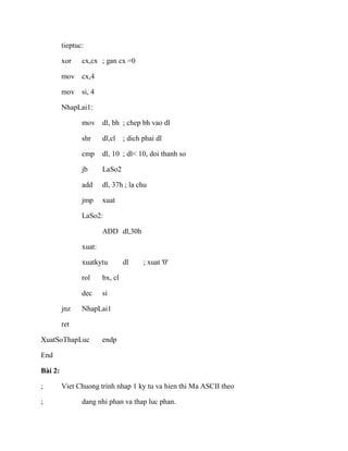 tieptuc:
xor cx,cx ; gan cx =0
mov cx,4
mov si, 4
NhapLai1:
mov dl, bh ; chep bh vao dl
shr dl,cl ; dich phai dl
cmp dl, 10 ; dl< 10, doi thanh so
jb LaSo2
add dl, 37h ; la chu
jmp xuat
LaSo2:
ADD dl,30h
xuat:
xuatkytu dl ; xuat '0'
rol bx, cl
dec si
jnz NhapLai1
ret
XuatSoThapLuc endp
End
Bài 2:
; Viet Chuong trinh nhap 1 ky tu va hien thi Ma ASCII theo
; dang nhi phan va thap luc phan.
 