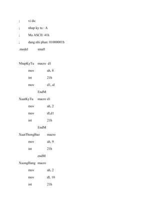 ; vi du:
; nhap ky tu : A
; Ma ASCII: 41h
; dang nhi phan: 01000001b
.model small
NhapKyTu macro d1
mov ah, 8
int 21h
mov d1, al
EndM
XuatKyTu macro d1
mov ah, 2
mov dl,d1
int 21h
EndM
XuatThongBao macro
mov ah, 9
int 21h
endM
XuongHang macro
mov ah, 2
mov dl, 10
int 21h
 