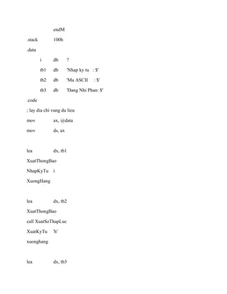 endM
.stack 100h
.data
i db ?
tb1 db 'Nhap ky tu : $'
tb2 db 'Ma ASCII : $'
tb3 db 'Dang Nhi Phan: $'
.code
; lay dia chi vung du lieu
mov ax, @data
mov ds, ax
lea dx, tb1
XuatThongBao
NhapKyTu i
XuongHang
lea dx, tb2
XuatThongBao
call XuatSoThapLuc
XuatKyTu 'h'
xuonghang
lea dx, tb3
 