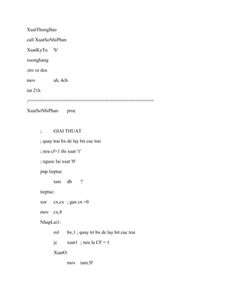 XuatThongBao
call XuatSoNhiPhan
XuatKyTu 'b'
xuonghang
;tro ve dos
mov ah, 4ch
int 21h
;==============================================
XuatSoNhiPhan proc
; GIAI THUAT
; quay trai bx de lay bit cuc trai
; neu cf=1 thi xuat '1'
; nguoc lai xuat '0'
jmp tieptuc
tam db ?
tieptuc:
xor cx,cx ; gan cx =0
mov cx,8
NhapLai1:
rol bx,1 ; quay tri bx de lay bit cuc trai
jc xuat1 ; neu la CF = 1
XuatO:
mov tam,'0'
 