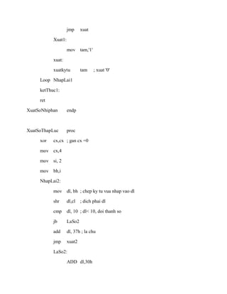jmp xuat
Xuat1:
mov tam,'1'
xuat:
xuatkytu tam ; xuat '0'
Loop NhapLai1
ketThuc1:
ret
XuatSoNhiphan endp
XuatSoThapLuc proc
xor cx,cx ; gan cx =0
mov cx,4
mov si, 2
mov bh,i
NhapLai2:
mov dl, bh ; chep ky tu vua nhap vao dl
shr dl,cl ; dich phai dl
cmp dl, 10 ; dl< 10, doi thanh so
jb LaSo2
add dl, 37h ; la chu
jmp xuat2
LaSo2:
ADD dl,30h
 