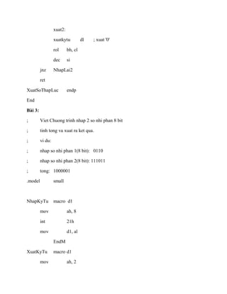 xuat2:
xuatkytu dl ; xuat '0'
rol bh, cl
dec si
jnz NhapLai2
ret
XuatSoThapLuc endp
End
Bài 3:
; Viet Chuong trinh nhap 2 so nhi phan 8 bit
; tinh tong va xuat ra ket qua.
; vi du:
; nhap so nhi phan 1(8 bit): 0110
; nhap so nhi phan 2(8 bit): 111011
; tong: 1000001
.model small
NhapKyTu macro d1
mov ah, 8
int 21h
mov d1, al
EndM
XuatKyTu macro d1
mov ah, 2
 