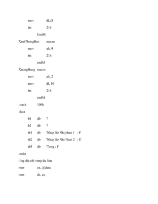 mov dl,d1
int 21h
EndM
XuatThongBao macro
mov ah, 9
int 21h
endM
XuongHang macro
mov ah, 2
mov dl, 10
int 21h
endM
.stack 100h
.data
b1 db ?
b2 db ?
tb1 db 'Nhap So Nhi phan 1 : $'
tb2 db 'Nhap So Nhi Phan 2 : $'
tb3 db 'Tong : $'
.code
; lay dia chi vung du lieu
mov ax, @data
mov ds, ax
 