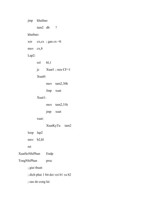 jmp khaibao
tam2 db ?
khaibao:
xor cx,cx ; gan cx =0
mov cx,8
Lap2:
rol bl,1
jc Xuat1 ; neu CF=1
Xuat0:
mov tam2,30h
Jmp xuat
Xuat1:
mov tam2,31h
jmp xuat
xuat:
XuatKyTu tam2
loop lap2
mov b2,bl
ret
XuatSoNhiPhan Endp
TongNhiPhan proc
; giai thuat:
; dich phai 1 bit doi voi b1 va b2
; sau do cong lai
 