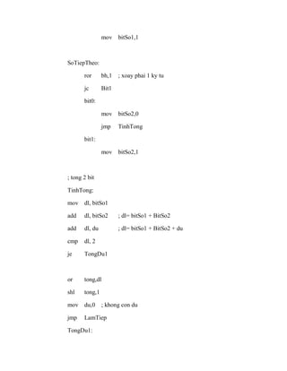mov bitSo1,1
SoTiepTheo:
ror bh,1 ; xoay phai 1 ky tu
jc Bit1
bit0:
mov bitSo2,0
jmp TinhTong
bit1:
mov bitSo2,1
; tong 2 bit
TinhTong:
mov dl, bitSo1
add dl, bitSo2 ; dl= bitSo1 + BitSo2
add dl, du ; dl= bitSo1 + BitSo2 + du
cmp dl, 2
je TongDu1
or tong,dl
shl tong,1
mov du,0 ; khong con du
jmp LamTiep
TongDu1:
 