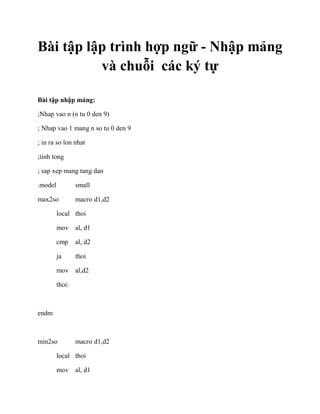 Bài tập lập trình hợp ngữ - Nhập mảng
và chuỗi các ký tự
Bài tập nhập mảng:
;Nhap vao n (n tu 0 den 9)
; Nhap vao 1 mang n so tu 0 den 9
; in ra so lon nhat
;tinh tong
; sap xep mang tang dan
.model small
max2so macro d1,d2
local thoi
mov al, d1
cmp al, d2
ja thoi
mov al,d2
thoi:
endm
min2so macro d1,d2
local thoi
mov al, d1
 