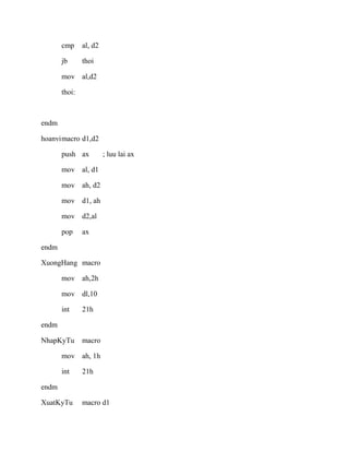 cmp al, d2
jb thoi
mov al,d2
thoi:
endm
hoanvimacro d1,d2
push ax ; luu lai ax
mov al, d1
mov ah, d2
mov d1, ah
mov d2,al
pop ax
endm
XuongHang macro
mov ah,2h
mov dl,10
int 21h
endm
NhapKyTu macro
mov ah, 1h
int 21h
endm
XuatKyTu macro d1
 