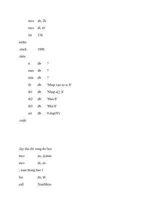 mov ah, 2h
mov dl, d1
int 21h
endm
.stack 100h
.data
n db ?
max db ?
min db ?
tb db 'Nhap vao so n: $'
tb1 db 'Nhap a[] :$'
tb2 db 'Max:$'
tb3 db 'Min:$'
arr db 9 dup('0')
.code
;lay dia chi vung du lieu
mov ax, @data
mov ds, ax
; xuat thong bao 1
lea dx, tb
call XuatMess
 