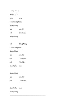 ; Nhap vao n
NhapKyTu
mov n, al
; xuat thong bao 2
XuongHang
lea dx, tb1
call XuatMess
;nhap mang
call NhapMang
; xuat thong bao 3
XuongHang
lea dx, tb2
call XuatMess
call TimMax
XuatKyTu max
XuongHang
lea dx, tb3
call XuatMess
XuatKyTu min
XuongHang
;====================================
 