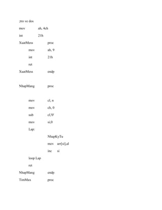 ;tro ve dos
mov ah, 4ch
int 21h
XuatMess proc
mov ah, 9
int 21h
ret
XuatMess endp
NhapMang proc
mov cl, n
mov ch, 0
sub cl,'0'
mov si,0
Lap:
NhapKyTu
mov arr[si],al
inc si
loop Lap
ret
NhapMang endp
TimMax proc
 