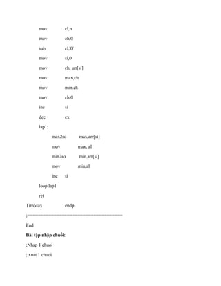 mov cl,n
mov ch,0
sub cl,'0'
mov si,0
mov ch, arr[si]
mov max,ch
mov min,ch
mov ch,0
inc si
dec cx
lap1:
max2so max,arr[si]
mov max, al
min2so min,arr[si]
mov min,al
inc si
loop lap1
ret
TimMax endp
;====================================
End
Bài tập nhập chuỗi:
;Nhap 1 chuoi
; xuat 1 chuoi
 