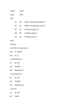 .model small
.stack 100h
.data
tb1 db 'Nhap 1 chuoi(dung Nhan): $'
tb2 db 'Nhap 1 chuoi(dung Loop): $'
tb3 db 'xuat chuoi nguoc: $'
tb4 db 10,'Nhap Mang $'
tb5 db 10,'Phan tu thu :$'
.code
; ket thuc
; Lay dia chi vung du lieu
mov ax, @data
mov ds, ax
; xuat thong bao 1
lea dx, tb1
call XuatTB
call NhapChuoi1
; xuat thong bao 2
lea dx, tb2
call XuatTB
call NhapChuoi2
; xuat tb3
lea dx, tb3
call xuattb
 