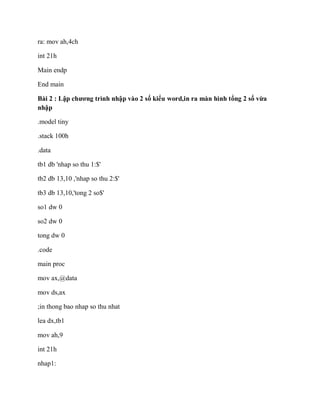 ra: mov ah,4ch
int 21h
Main endp
End main
Bài 2 : Lập chương trình nhập vào 2 số kiểu word,in ra màn hình tổng 2 số vừa
nhập
.model tiny
.stack 100h
.data
tb1 db 'nhap so thu 1:$'
tb2 db 13,10 ,'nhap so thu 2:$'
tb3 db 13,10,'tong 2 so$'
so1 dw 0
so2 dw 0
tong dw 0
.code
main proc
mov ax,@data
mov ds,ax
;in thong bao nhap so thu nhat
lea dx,tb1
mov ah,9
int 21h
nhap1:
 