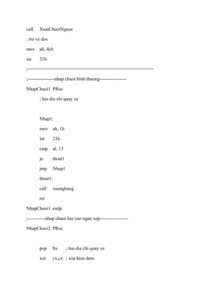 call XuatChuoiNguoc
; tro ve dos
mov ah, 4ch
int 21h
;===============================================
;-----------------nhap chuoi binh thuong-----------------
NhapChuoi1 PRoc
; luu dia chi quay ve
Nhap1:
mov ah, 1h
int 21h
cmp al, 13
je thoat1
jmp Nhap1
thoat1:
call xuonghang
ret
NhapChuoi1 endp
;-----------nhap chuoi luu vao ngan xep------------------
NhapChuoi2 PRoc
pop bx ; luu dia chi quay ve
xor cx,cx ; xoa bien dem
 
