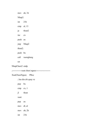 mov ah, 1h
Nhap2:
int 21h
cmp al, 13
je thoat2
inc cx
push ax
jmp Nhap2
thoat2:
push bx
call xuonghang
ret
NhapChuoi2 endp
;-------------xuat chuoi nguoc--------------------
XuatChuoiNguoc PRoc
; luu dia chi quay ve
pop bx
cmp cx, 1
jl thoat
xuat:
pop ax
mov dl, al
mov ah, 2h
int 21h
 