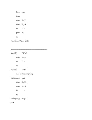 loop xuat
thoat:
mov ah, 2h
mov dl,10
int 21h
push bx
ret
XuatChuoiNguoc endp
;-------------------------------------------------------
XuatTB PROC
mov ah, 9h
int 21h
ret
XuatTB Endp
;-------xuat ky tu cuong hang
xuonghang proc
mov ah, 2h
mov dl,10
int 21h
ret
xuonghang endp
end
 