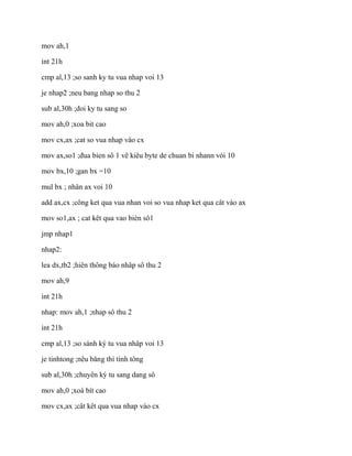 mov ah,1
int 21h
cmp al,13 ;so sanh ky tu vua nhap voi 13
je nhap2 ;neu bang nhap so thu 2
sub al,30h ;doi ky tu sang so
mov ah,0 ;xoa bit cao
mov cx,ax ;cat so vua nhap vào cx
mov ax,so1 ;đua bien sô 1 vê kiêu byte de chuan bi nhann vói 10
mov bx,10 ;gan bx =10
mul bx ; nhân ax voi 10
add ax,cx ;công ket qua vua nhan voi so vua nhap ket qua cât vào ax
mov so1,ax ; cat kêt qua vao bién sô1
jmp nhap1
nhap2:
lea dx,tb2 ;hiên thông báo nhâp sô thu 2
mov ah,9
int 21h
nhap: mov ah,1 ;nhap sô thu 2
int 21h
cmp al,13 ;so sánh ký tu vua nhâp voi 13
je tinhtong ;nêu băng thì tính tông
sub al,30h ;chuyên ký tu sang dang sô
mov ah,0 ;xoá bít cao
mov cx,ax ;cât kêt qua vua nhap vào cx
 