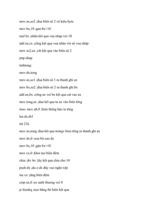 mov ax,so2 ;đua biên sô 2 vê kiêu byte
mov bx,10 ;gan bx=10
mul bx ;nhân kêt qua vua nhap voi 10
add ax,cx ;công kêt qua vua nhân vói sô vua nhâp
mov so2,ax ;cât kêt qua vào biên sô 2
jmp nhap
tinhtong:
mov dx,tong
mov ax,so1 ;đua biên sô 1 ra thanh ghi ax
mov bx,so2 ;đua biên só 2 ra thanh ghi bx
add ax,bx ;công ax voi bx kêt qua cat vao ax
mov tong,ax ;dua kêt qua tu ax vào biên tông
inso: mov ah,9 ;hiên thông báo in tông
lea dx,tb3
int 21h
mov ax,tong ;đua kêt qua trongv bien tông ra thanh ghi ax
mov dx,0 ;xoa bit cao dx
mov bx,10 ;gán bx=10
mov cx,0 ;khoi tao biên đêm
chia: div bx ;lây kêt qua chia cho 10
push dx ;du o dx đây vao ngăn xêp
inc cx ;tăng biên đêm
cmp ax,0 ;so sanh thuong voi 0
je hienkq ;neu băng thì hiên kêt qua
 