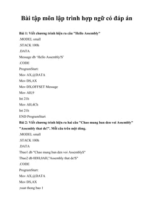 Bài tập môn lập trình hợp ngữ có đáp án
Bài 1: Viết chương trình hiện ra câu "Hello Assembly"
.MODEL small
.STACK 100h
.DATA
Message db ‘Hello Assembly!$’
.CODE
ProgramStart:
Mov AX,@DATA
Mov DS,AX
Mov DX,OFFSET Message
Mov AH,9
Int 21h
Mov AH,4Ch
Int 21h
END ProgramStart
Bài 2: Viết chương trình hiện ra hai câu "Chao mung ban den voi Assembly"
"Assembly that de!". Mỗi câu trên một dòng.
.MODEL small
.STACK 100h
.DATA
Tbao1 db "Chao mung ban den voi Assembly$"
Tbao2 db 0DH,0AH,"Assembly that de!$"
.CODE
ProgramStart:
Mov AX,@DATA
Mov DS,AX
;xuat thong bao 1
 