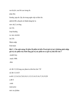 xor dx,dx ;xoa bit cao trong dx
jmp chia
hienkq: pop dx ;lây du trong ngăn xêp ra khoi dx
add dl,30h ;chuyên sô thành dang ký tu
mov ah,2 ;in tông
int 21h
loop hienkq
ra: mov ah,4ch
int 21h
Main endp
End main
Bài 3 : Cho một mảng M gồm 20 phần tử kiểu Word giá trị tuỳ ý(không phải nhập
giá trị các phần tử).Tính tổng giá trị các phần tử có giá trị chia hết cho 7
.model tiny
.stack 100h
.data
st1 db 13,10,'tong cac phan tu chia het cho 7:$'
st2 db 13,10,'$'
m db 1,2,3,4,5,6,7,8,9,10,11,12,13,14,15,16,17,18,19,20
a db 0
.code
main proc
mov ax,@data
 
