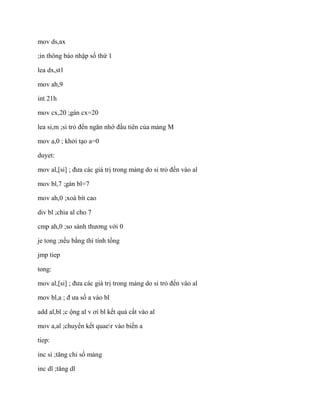 mov ds,ax
;in thông báo nhập số thứ 1
lea dx,st1
mov ah,9
int 21h
mov cx,20 ;gán cx=20
lea si,m ;si trỏ đến ngăn nhớ đầu tiên của mảng M
mov a,0 ; khởi tạo a=0
duyet:
mov al,[si] ; đưa các giá trị trong mảng do si trỏ đến vào al
mov bl,7 ;gán bl=7
mov ah,0 ;xoá bít cao
div bl ;chia al cho 7
cmp ah,0 ;so sánh thương với 0
je tong ;nếu bằng thì tính tổng
jmp tiep
tong:
mov al,[si] ; đưa các giá trị trong mảng do si trỏ đến vào al
mov bl,a ; đ ưa số a vào bl
add al,bl ;c ộng al v ơí bl kết quả cất vào al
mov a,al ;chuyển kết quaer vào biến a
tiep:
inc si ;tăng chỉ số mảng
inc dl ;tăng dl
 