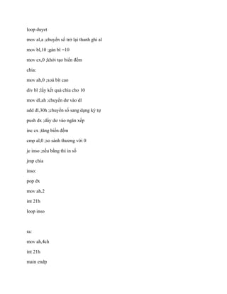 loop duyet
mov al,a ;chuyển số trở lại thanh ghi al
mov bl,10 ;gán bl =10
mov cx,0 ;khởi tạo biến đếm
chia:
mov ah,0 ;xoá bít cao
div bl ;lấy kết quả chia cho 10
mov dl,ah ;chuyển dư vào dl
add dl,30h ;chuyển số sang dạng ký tự
push dx ;dẩy dư vào ngăn xếp
inc cx ;tăng biến đếm
cmp al,0 ;so sánh thương với 0
je inso ;nếu bằng thì in số
jmp chia
inso:
pop dx
mov ah,2
int 21h
loop inso
ra:
mov ah,4ch
int 21h
main endp
 