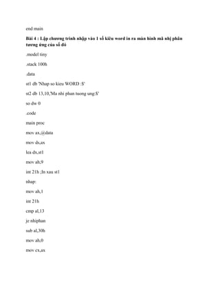 end main
Bài 4 : Lập chương trình nhập vào 1 số kiêu word in ra màn hình mã nhị phân
tương ứng của số đó
.model tiny
.stack 100h
.data
st1 db 'Nhap so kieu WORD :$'
st2 db 13,10,'Ma nhi phan tuong ung:$'
so dw 0
.code
main proc
mov ax,@data
mov ds,ax
lea dx,st1
mov ah,9
int 21h ;In xau st1
nhap:
mov ah,1
int 21h
cmp al,13
je nhiphan
sub al,30h
mov ah,0
mov cx,ax
 
