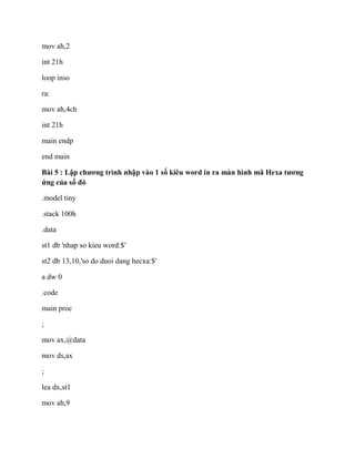 mov ah,2
int 21h
loop inso
ra:
mov ah,4ch
int 21h
main endp
end main
Bài 5 : Lập chương trình nhập vào 1 số kiêu word in ra màn hình mã Hexa tương
ứng của số đó
.model tiny
.stack 100h
.data
st1 db 'nhap so kieu word:$'
st2 db 13,10,'so do duoi dang hecxa:$'
a dw 0
.code
main proc
;
mov ax,@data
mov ds,ax
;
lea dx,st1
mov ah,9
 