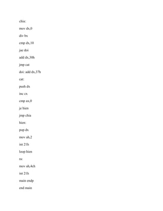 chia:
mov dx,0
div bx
cmp dx,10
jae doi
add dx,30h
jmp cat
doi: add dx,37h
cat:
push dx
inc cx
cmp ax,0
je hien
jmp chia
hien:
pop dx
mov ah,2
int 21h
loop hien
ra:
mov ah,4ch
int 21h
main endp
end main
 
